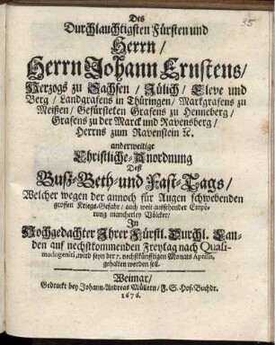 Des Durchlauchtigsten Fürsten und Herrn/ Herrn Johann Ernstens/ Herzogs zu Sachsen ... anderweitige Christliche-Anordnung Deß Buß-Beth-und Fast-Tags/ Welcher wegen der annoch für Augen schwebenden grossen Kriegs-Gefahr/ auch weit aussehender Empörung mancherley Völcker/ In ... Ihrer Fürstl. Durchl. Landen auf nechstkommenden Freytag nach Quasimodogeniti, wird seyn der 7. nechstkünfftigen Monats Aprilis, gehalten werden soll : [Datum Weimar zur Wilhelmsburg/ den 17. Martii 1676.]