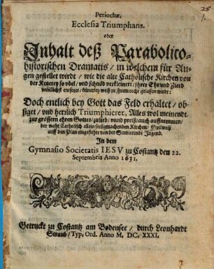 Periochae Ecclesia Triumphans oder Inhalt deß Parabolico-historischen Dramatis, in welchem für Augen gestellet wirdt, wie die alte Catholische Kirchen von der Ketzerey so ubel und schnöd verkleinert, ihrer Ehr und Zierd unbillich entsetzet, keinerley weiß zu ihrem recht gelassen wirdt, Doch entlich bey Gott das Feld erhaltet ... : Spilweiß auff den Plan eingefiehrt von der Studierenden Jugend In dem Gymnasio Societatis Iesu zu Costantz den 22. Septembris Anno 1631