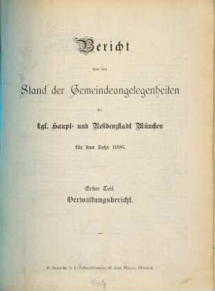 Bericht über den Stand der Gemeinde-Angelegenheiten der K[öni]gl[ichen] Haupt- und Residenzstadt München. Teil 1, Verwaltungsbericht : für das Jahr .... 1896, Theil 1