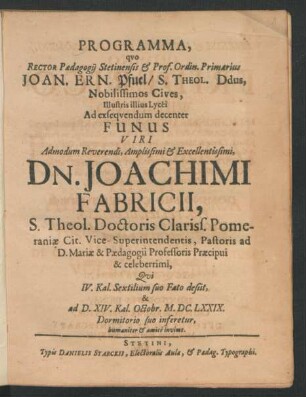 Programma, quo Rector Paedagogii Stetinensis & Prof. Ordin. Primarius Joan. Ern. Pfuel/ S. Theol. Ddus, Nobilissimos Cives, Illustris illius Lycei Ad exsequendum decenter Funus Viri ... Dn. Joachimi Fabricii, S. Theol. Doctoris Clariss. Pomeraniae Cit. Vice-Superintendentis ... Qui IV. Kal. Sextilium suo Fato desiit, & ad D. XIV. Kal. Octobr. M.DC.LXXIX. Dormitorio suo inferetur, humaniter & amice invitat : [P.P. D. XVII. Sept. M.DC.LXXIX.]