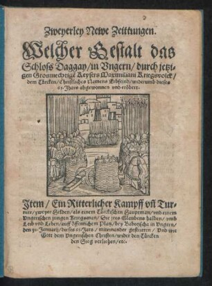 Zweyerley Newe Zeittungen.|| Welcher Gestalt das || Schloss Daggay/ in Vngern/ durch jetzi=||gen Grosmechtigẽ Keysers Maximiliani Kriegsvolck/|| dem Türcken ... widerumb dieses || 65. Jhars abgewonnen vnd eröbert.|| Jtem/ Ein Ritterlicher Kampff vñ Tur=||nier/ zweyer Helden/ als einem Türckischen Hauptman/ vnd einem || Vngerischen jungen Kriegsman ... ||