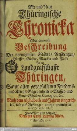 Alte und Neue Thüringische Chronicka Oder curieuse Beschreibung Der vornehmsten Städte, Residentzen, Dörffer, Clöster, Märckte und Flüsse In der Landgraffschafft Thüringen : Samt allen vorgefallenen Friedens- und Kriegs-Begebenheiten , Wasser- und Feuer-Schäden, Contagion, &c.