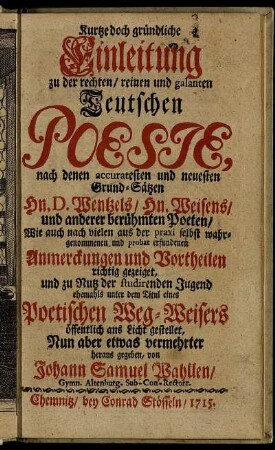 Kurtze doch gründliche Einleitung zu der rechten, reinen und galanten Teutschen Poesie, nach denen accuratesten und neuesten Grund-Sätzen ... Wentzel's, ... Weisens, und anderer berühmten Poeten, Wie auch nach vielen aus der praxi selbst wahrgenommenen, und probat erfundenen Anmerckungen und Vortheilen richtig gezeiget, und zu Nutz der studirenden Jugend ehemahls unter dem Titul eines Poetischen Weg-Weisers öffentlich ans Licht gestellet, Nun aber etwas vermehrter heraus gegeben