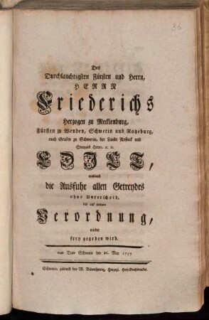 Des Durchlauchtigsten Fürsten und Herrn, Herrn Friederichs Herzogen zu Mecklenburg, Fürsten zu Wenden, Schwerin und Ratzeburg, auch Grafen zu Schwerin, der Lande Rostock und Stargard Herrn, [et]c. [et]c. Edict, wodurch die Ausfuhr allen Getreydes ohne Unterscheid, bis auf weitere Verordnung, wieder frey gegeben wird : vom Dato Schwerin den 26. May 1757.