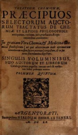Theatrum Chemicum, Praecipuos Selectorum Auctorum Tractatus De Chemiae Et Lapidis Philosophici Antiquitate, veritate, iure, praestantia, & operationibus, continens : In gratiam Verae Chemiae, & medicinae Chemicae studiosorum ... congestum, & in Sex partes seu volumina digestum ; Singulis Voluminibus, Suo Auctorum Et Librorum Catalogo Primis pagellis; rerum vero & verborum Indice postremis annexo, 5