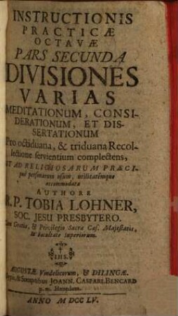 Instructio Practica Octava Institutiones Theologiae Mysticae, Seu Facilem & practicum modum Exercitia Spiritualia S. P. Ignatii Loyolae per octiduum faciendi, item triduanam recollectionem fructuosè instituendi complectens, 2. Divisiones Varias Meditationum, Considerationum, Et Dissertationum ... complectens ...