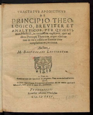 TRACTATVS APODICTICVS || DE || PRINCIPIO THEO=||LOGICO, BREVITER ET || ANALYTICOS, PER QVAESTI=||ones Methodi, in vniuersum explicans, quae ad || illius Principij Theorian, atque adeò to=||tius ex eo constitutae scientiae con=||templationem pertinent.|| Auctore || M. BALTHASARO LEVTINGERO.|| ... ||