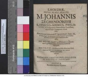 Lacrumae, Super Beata Analysi M. Johannis Zechendorffii Lösnicio-Misnici, Philologi, & Linguarum Orientalium Peritissimi, earundemque Propagatoris felicissimi, Humaniorum Litterarum & Linguarum, per Annos XL. & ultra, magno cum discentium fructu, & maximo Salutis Publica incremento in Schola Cygnea Doctoris Excellentissimi, Die XIII. Cal. Mart. post horam 7. vespertinam Cygneae placidissime in Domino Jesu Christo vita functi, Die VII. Cal. eiusdem in Aede Mariana ibid. ... Matri Terrae traditi : Fusae a Patronis, Fautoribus, Collegis Et Discipulis Lugentibus