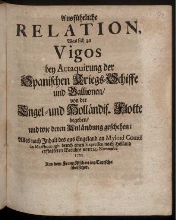 Ausführliche Relation, Was sich zu Vigos bey Attaquirung der Spanischen Kriegs-Schiffe und Gallionen, von der Engel- und Holländis. Flotte begeben, und wie deren Anländung geschehen : Alles nach Inhalt des aus Engeland an Mylord Comte de Marlborough durch einen Expressen nach Holland erstatteten Berichts vom 14. Novembr. 1702. ; Aus dem Frantzösichen ins Teutsche übersetzet