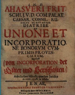 Ahasveri Fritschi, I.U.D. Com. Palat. Caesar. Consil. Rudelst. Schwartzb. Diatribe De Unione Et Incorporatione Bonorvm Cvmprimis Provinciarum, Quod est (von Incorporation der Güter und Herrschaften,) : Adiecta sunt Miscella quaedam Iuridica de modo, excessu & defectu