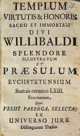 Templum Virtutis & Honoris Sacro Et Immortali Divi Willibaldi Splendore Illustratum Et Præsulum Eychstetensium Statuis omnino LXIII Exornatum : Quas Velut Parerga, Selectæ Ex Universo Jure Distinguunt Theses