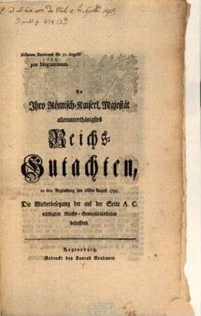 An Ihro Römisch-Kaiserl. Majestät allerunterthänigstes Reichs-Gutachten, de dato Regensburg den 26sten August 1793, Die Wiederbesetzung der auf der Seite A. C. erledigten Reichs-Generalitätsstellen betreffend : Dictatum Ratisbonae die 30. Augusti 1793. per Moguntinum ; [Signatum, Regensburg den 26sten im August, 1793.]