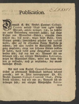 Publication. Demnach E. Erl. Reichs-Cammer-Collegii-Contoir mittelst Ukase vom 14ten dieses Monats, anhero verfüget; daß, da dasselbe mit vieler Befremdung entnehmen müssen; daß einige Besitzer von Mannlehns-Gütern, obwohln ihnen wissend sey; daß voritzt, wegen dieser Güter, denen Gesetzen gemäß, Untersuchung gehalten und tractired werde, ohne auf die obhandene Gesetze Rücksicht zu nehmen, und ohne darüber die Allerhöchste Bewilligung einzuholen, einige von sothanen Gütern verkaufet haben, durch dieses ganze Herzogthum publicieret werden solle; daß von nun an, Niemand sich unterfangen solle, vor erfolgter Allerhöchsten Resolution, wegen der Mannlehns-Güter, weder von diesen Gütern zu verkaufen, nocht zu verpfänden, bey unausbleiblicher Strafe ...