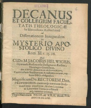 Decanus Et Collegium Facultatis Theologicae In Universitate Rostochiensi ad Dissertationem Inauguralem De Mysterio Apostolico Divino Rom. XI. v. 25. 26. Qua Cl. Dn. M. Jacobus Helwigius, Gymnasii Berlinensis Designatus Rector, Theologiae Candidatus, Die XXVIII. Ianuarii ... obsignabit; Magnificum Dn. Rectorem, Dnn. Professores ... invitant