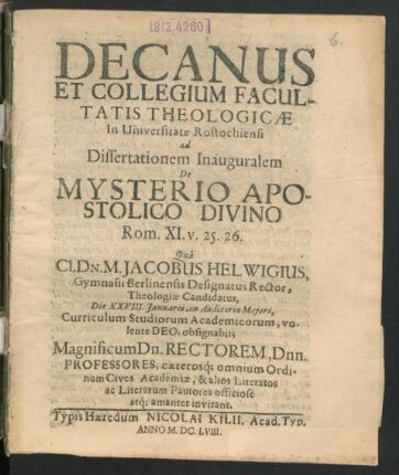 Decanus Et Collegium Facultatis Theologicae In Universitate Rostochiensi ad Dissertationem Inauguralem De Mysterio Apostolico Divino Rom. XI. v. 25. 26. Qua Cl. Dn. M. Jacobus Helwigius, Gymnasii Berlinensis Designatus Rector, Theologiae Candidatus, Die XXVIII. Ianuarii ... obsignabit; Magnificum Dn. Rectorem, Dnn. Professores ... invitant