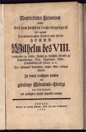 Hochfürstlicher Lebenslauf welcher Bey dem höchsten Leichenbegängniß Des weyland Durchläuchtigsten Fürsten und Herrn Herrn Wilhelm des VIII. Landgraffen zu Hessen, Fürsten zu Herßfeld, Graffen zu Catzenelnbogen, Dietz, Ziegenhayn, Nidda, Schaumburg und Hanau, [et]c. [et]c. ... In denen Hessischen Landen nach gehaltener Gedächtniß-Predigt von den Cantzeln auf gnädigsten Befehl abgelesen worden.