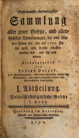 Systematisch-chronologische Sammlung aller jener Gesetze, und allerhöchsten Verordnungen, die von ältesten Zeiten her, bis auf 1792 für die vord. östr. Lande erlassen worden sind, und itzt noch bestehen, 1.. Politisch-bürgerliche Gesetze ; Abth. 1