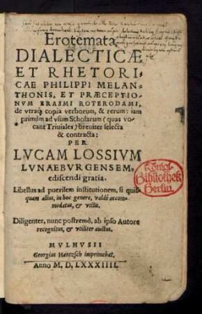 Erotemata || DIALECTICAE || ET RHETORI=||CAE PHILIPPI MELAN=||THONIS, ET PRAECEPTIO-||NVM ERASMI ROTERODAMI,|| de vtra[que] copia verborum, & rerum: iam || primùm ad vsum Scholarum  breuiter selecta || & contracta:|| PER || LVCAM LOSSIVM || LVNAEBURGENSEM,|| ediscendi gratia.|| ... Diligenter, nunc postremò, ab ipso Autore || recognitus, et vtiliter auctus.||