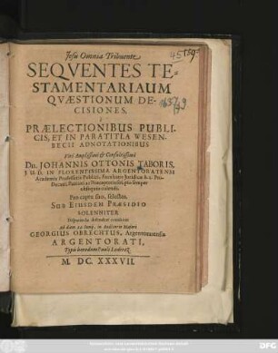 Sequentes Testamentariaum Quaestionum Decisiones, e Praelectionibus Publicis, Et In Paratitla Wesenbecii Adnotationibus ... Dn. Johannis Ottonis Taboris ... Pro captu suo, selectas, Sub Eiusdem Praesidio Solenniter Disputando defendere conabitur Ad diem 22. Iunii ... Georgius Obrechtus, Argentoratensis