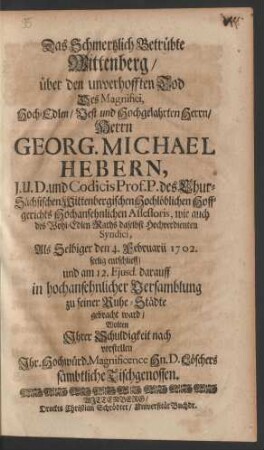 Das Schmertzlich Betrübte Wittenberg/ über den unverhofften Tod Des Magnifici, Hoch-Edlen/ Vest und Hochgelahrten Herrn/ Herrn Georg. Michael Hebern, J.U.D. und Codicis Prof. P. des Chur-Sächsischen Wittenbergischen Hochlöblichen Hoffgerichts Hochansehnlichen Assessoris, wie auch des Wohl-Edlen Raths daselbst Hochverdienten Syndici, Als Selbiger den 4. Februarii 1702. seelig entschlieff/ und darauff in in hochansehnlicher Versamblung zu seiner Ruhe-Städte gebracht ward/ wolten Ihrer Schuldigkeit nach vorstellen Ihr Hochwürd. Magnificence Herrn D. Löschers sämbtliche Tischgenossen