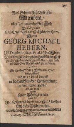 Das Schmertzlich Betrübte Wittenberg/ über den unverhofften Tod Des Magnifici, Hoch-Edlen/ Vest und Hochgelahrten Herrn/ Herrn Georg. Michael Hebern, J.U.D. und Codicis Prof. P. des Chur-Sächsischen Wittenbergischen Hochlöblichen Hoffgerichts Hochansehnlichen Assessoris, wie auch des Wohl-Edlen Raths daselbst Hochverdienten Syndici, Als Selbiger den 4. Februarii 1702. seelig entschlieff/ und darauff in in hochansehnlicher Versamblung zu seiner Ruhe-Städte gebracht ward/ wolten Ihrer Schuldigkeit nach vorstellen Ihr Hochwürd. Magnificence Herrn D. Löschers sämbtliche Tischgenossen