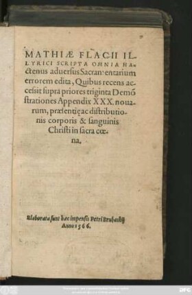 MATHIAE FLACII IL-||LYRICI SCRIPTA OMNIA HA=||ctenus aduersus Sacramentarium || errorem edita, Quibus recens ac-||cessit supra priores triginta Demõ||strationes Appendix XXX. noua=||rum, praesentie ac distributio-||nis corporis & sanguinis || Christi in sacra coe-||na.||(FIDELIS || ADMONITIO DE RETI-||NENDO SACROSANCTO IESV || CHRISTI TESTAMENTO INCORRVPTO,||) (APOLOGIA ... || PRO SVIS DE=||monstrationibus, in controuersia Sacramen=||taria, contra Bezae cauil-||lationes.||)
