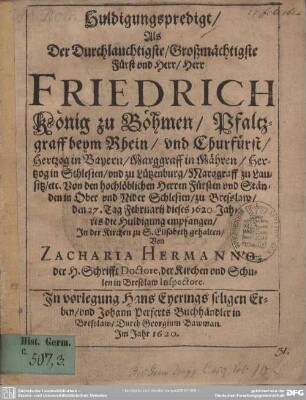 Huldigungspredigt, Als Der Durchlauchtigste, Großmächtigste Fürst und Herr, Herr Friedrich König zu Böhmen, Pfaltzgraff beym Rhein, und Churfürst, Hertzog in Bayern, ... zu Bresslaw, den 27. Tag Februarij dieses 1620. Jahres die Huldigung empfangen, In der Krichen zu S. Elisabeth