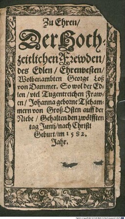 Zu Ehren, Der Hochzeitlichen Frewden, des Edlen, Ehrenvesten, Wolbenambten George Loß von Dammer. So wol der Edlen, viel Tugentreichen Frawen, Johann geborne Tschammern von Groß Osten auff der Niebe : Gehalten den zwölfften tag Junij, nach Christi Geburt, im 1582. Jahr