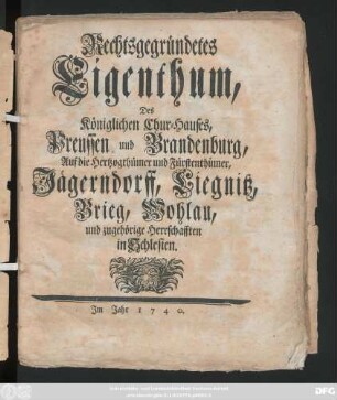 Rechtsgegründetes Eigenthum, Des Königlichen Chur-Hauses, Preussen und Brandenburg, Auf die Hertzogthümer und Fürstenthümer, Jägerndorff, Liegnitz, Brieg, Wohlau, und zugehörige Herrschafften in Schlesien