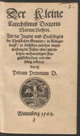 Der Kleine || Catechismus Doctoris || Martini Lutheri.|| Fuer die Jugent vnd Einfeltigen || der Christlichen Gemeine/ in Kœnigs=||bergk/ zu derselben jerlichen vnter=||weisung die Fasten vber/ mit et=||lichen nothwendigen Fra=||gestuecken kurtz vnd ein=||feltig erkleret/|| durch || Petrum Pretorium D.||
