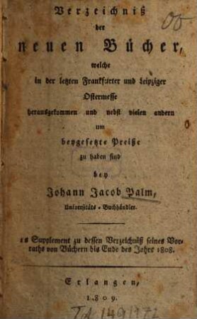 Verzeichniß der neuen Bücher, welche in der letzten Frankfurter und Leipziger ... herausgekommen und nebst vielen andern um beygesetzte Preiße zu haben sind bey Johann Jacob Palm, Universitäts-Buchhändler : Supplement zu dessen Verzeichniß seines Vorraths von Büchern bis Ende des Jahrs 1808, 1. ... Ostermesse ...