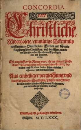 Concordia : Christliche, Widerholete/ einmütige Bekentnüs nachbenanter Churfürsten/ Fürsten vnd Stende Augspurgischer Confession/ vnd derselben zu ende des Buchs vnderschriebener Theologen Lere und glaubens : Dit angeheffter/ in Gotteswort/ als der einigen Richtschnur/ wolgegründter erklerung etlicher Artickel/ bey welchen nach D. Martin Luthers seligen absterben/ disputation vnd streit vorgefallen : Aus einhelliger vergleichung vnd beuehl obgedachter Churfürsten/ Fürsten und Stende/ derselben Landen/ Kirchen/ Schulen vnd Nachkommen/ zum vnderricht vnd warnung in Druck vorfertiget