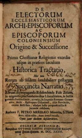De Electorum Ecclesiasticorum Archi-Episcoporum Ac Episcoporum Coloniensium Origine & Successione à Primo Christianae Religionis exordio usque in praesens saeculum Historica Tractatio ...