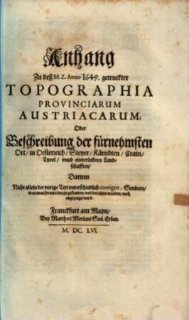 Topographia Provinciarum Austriacaru[m] Austriae Stÿriae, Carinthiae, Carniolae, Tyrolis etc: Das ist: Beschreibung Vnd Abbildung der fürnembsten Stätt Vnd Plätz in den Osterreichischen Landen Vnder vnd Ober Osterreich, Steyer, Kärndten, Crain Vnd Tyrol, [2]. Anhang Zu deß M. Z. Anno 1649. getruckter Topographia Provinciarum Austriacarum ...