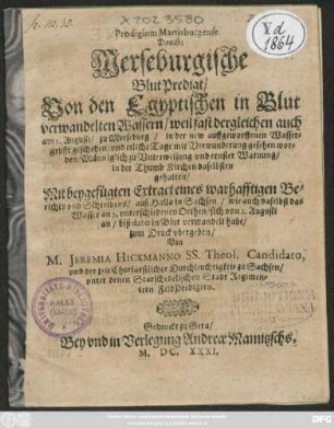 Prodigium Martisburgense. Das ist: Merseburgische BlutPredigt/ Von den Egyptischen in Blut verwandelten Wassern/ weil fast dergleichen auch am 3. Augusti/ zu Merseburg/ in der new auffgeworffenen Wassergrufft geschehen/ und etliche Tage mit Verwunderung gesehen worden : Männiglich zu Unterweisung und ernster Warnung/ in der Thumb Kirchen daselbsten gehalten/ Mit beygefügten Extract eines warhafftigen Berichts und Schreibens/ auß Halla in Sachsen/ wie auch daselbst das Wasser an 5. unterschiedenen Orthen/ sich von 2. Augusti an/ biß dato in Blut verwandelt habe/ zum Druck ubergeben