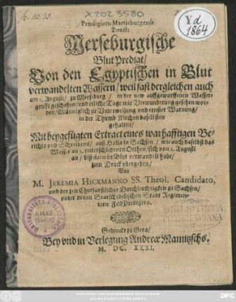Prodigium Martisburgense. Das ist: Merseburgische BlutPredigt/ Von den Egyptischen in Blut verwandelten Wassern/ weil fast dergleichen auch am 3. Augusti/ zu Merseburg/ in der new auffgeworffenen Wassergrufft geschehen/ und etliche Tage mit Verwunderung gesehen worden : Männiglich zu Unterweisung und ernster Warnung/ in der Thumb Kirchen daselbsten gehalten/ Mit beygefügten Extract eines warhafftigen Berichts und Schreibens/ auß Halla in Sachsen/ wie auch daselbst das Wasser an 5. unterschiedenen Orthen/ sich von 2. Augusti an/ biß dato in Blut verwandelt habe/ zum Druck ubergeben