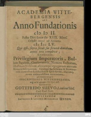 Academia Wittebergensis Ab Anno Fundationis MDII. Festo Divi Lucae die XIIX. Mens. Octobr. usque ad Annum MDCLV. : Quo ipso, supra seculi sui secundi dimidium, annos tres complevit ; Continens Privilegium Imperatoris, Bullam Papalem, Conservatoria, Nomina Rectorum, Illustrium, Nobilium, aliorumque egregiorum una cum Numero Inscriptorum. Catalogo Professorum & Promotorum in omnibus Facultatibus & Epistolarum, aliarumq[ue] rerum memorabilium annotatione ; Accesserunt Inscriptiones Wittebergenses, usq[ue] ad d. annum MDCLV.