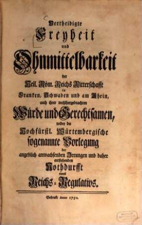Vertheidigte Freyheit und Ohnmittelbarkeit der Heil. Röm. Reichs Ritterschafft in Franken, Schwaben, und am Rhein, auch ihrer wohlhergebrachten Würde und Gerechtsamen, wider die Hochfürstl. Würtembergische sogenannte Vorlegung der angeblich anwachsenden Irrungen, und daher entstehenden Nothdurfft eines Reichs-Regulativs, [1]