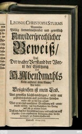Leonh. Christoph Sturms Nunmehro Völlig hervorleuchtender und gewißlich Unwidersprechlicher Beweiß, Daß Der wahre Verstand der Worte der Einsetzung Des H. Abendmahls Kein anderer seyn könne, Als dieser: Desgleichen ist mein Leib. Aus gewissen höchst-wichtigen, nicht nur geistlichen, sondern auch politischen Ursachen weiter also an den Tag geleget, Weil er mit fast unerhörter Bemühung will unterdrücket werden, daß kein Buchführer den Verlag auff sich zu nehmen trauet