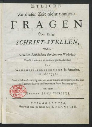 Etliche Zu dieser Zeit nicht unnûtze Fragen Ûber Einige Schrift-Stellen, Welche Von den Liebhabern der lautern Wahrheit Deutlich erôrtert zu werden gewûnschet hat Ein Wahrheit-Forschender in America, im jahr 1742: So deutlich und einfâltig als es ihm môglich gewesen ist; und in folgender klaren und bequemen Form herausgegeben Von einem Knecht Jesu Christi
