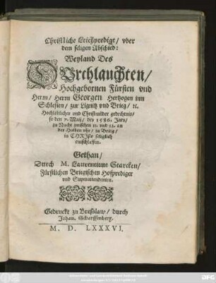 Christliche Leichpredigt/ vber || dem seligen Abschied:|| Weyland Des || DVrchlauchten/|| Hochgebornen Fürsten ... || Georgen Hertzogen inn || Schlesien/ zur Lignitz vnd Brieg/ #[et]c.|| ... so den 7. Maij/ des 1586. Jars/|| ... entschlaffen.|| Gethan/|| Durch M. Laurentium Starcken/|| Fürstlichen Briegischen. Hofprediger || vnd Superattendenten.||