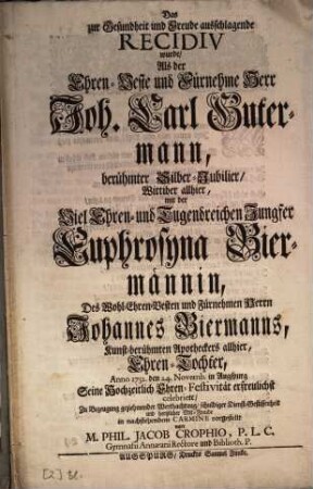 Das zur Gesundheit und Freude ausschlagende Recidiv wurde, Als der Ehren-Veste und Fürnehme Herr Joh. Carl Gutermann, berühmter Silber-Jubilier, Wittiber allhier, mit der Viel-Ehren- und Tugendreichen Jungfer Euphrosyna Biermännin, Des ... Johannes Biermanns, Kunst-berühmten Apotheckers allhier, Ehren-Tochter, Anno 1732 den 24. Novemb. in Augspurg Seine Hochzeitlich Ehren-Festivität erfreulichst celebriete [celebrierte], ... in nachstehendem Carmine vorgestellt