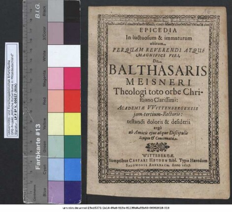 Epicedia In luctuosum & immaturum obitum ... Dn. Balthasaris Meisneri Theologi toto orbe Christiano Clarissimi: Academiae Wittenbergensis iam-tertium-Rectoris : testandi doloris & desiderii ergo ab Amicis eius atque Discipulis Scripta & Concinnata