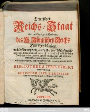 Teutscher Reichs-Staat oder ausführliche beschreibung des H. Römischen Reichs Teutscher Nation nach dessen ursprung, alter und ietziger beschaffenheit, nationen, deren sitten und naturel, ferner nach dessen allerhöchsten Oberhaupt, hohen gliedern, Reichs-grundgesetzen und gerichten, verfall und gebrechen, religionen, universitäten, [et]c. : aufs neue übersehen, auch durchgehends mit notis und erleuterungen samt einer Bibliotheca Ivris Pvblici