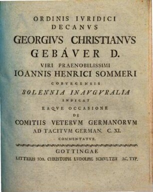 Ordinis Ivridici Decanvs Georgivs Christianvs Gebaver D. Viri Praenobilissimi Ioannis Henrici Sommeri Cobvrgensis Solennia Inavgvralia Indicat Eaqve Occasione De Comitiis Vetervm Germanorvm Ad Tacitvm German. C. XI. Commentatvr : [P. P. Gottingae XXXI. Mart. die MDCCLIV.]