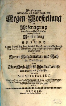 Ab-gedrungene in Geschicht und Recht Grund-veste Gegen-Vorstellung und Abfertigung der also anmaßlich betittelten Höchst-gemüßigten Vorstellung deß Unfug deren so wohl bey ihrer Kayserl. Majest. als denen Augspurgischen Confessions-Verwandten Hoch-ansehnlichen Gesandtschafften zu Regenspurg ...