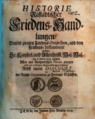 Historie Rastadtischer Friedens-Handlungen, Benebst zweyen Friedens-Projecten und dem Friedens-Instrument zwischen Sr. Kaiserlichen und Allerchristlichsten Maj. Maj. den 6ten Martii 1714 errichtet. Alles aus Authentischen Piecen gezoogen und mit nöthigen Anmerckungen erläutert : Nebst einem Discours von der Reichs-Deputation zu Friedens-Schlüssen