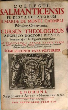 Collegii Salmanticensis FF. Discalceatorum B. Mariae de Monte Carmelo primitivae observantiae cursus theologicus : tribus tractatib. tomos V. et VI. componentibus auctior quam hactenus ; Summam theologicam D. Thomae doctoris angelici complectens, iuxta miram eiusdem angelici praeceptoris doctrinam, et omnino consonè ad eam quam Complutense collegium eiusdem ordinis in suo artium cursu tradit, 2,2. A Quaestione L Primae Partis Usque ad LXIV. & à Quaestione CVI. ad CVIII. omninò consonè ad ea quae Complutense Collegium eiusdem Ordinis in suo Artium Cursu tradit