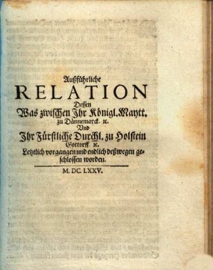 Außführliche Relation Dessen Was zwischen Ihr Königl. Maytt. zu Dännemarck. [et]c. Und Ihr Fürstliche Durchl. zu Holstein Gottorff. [et]c. Letztlich vorgangen und endlich deßwegen geschlossen worden