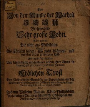 Der Von dem Munde der Wahrheit Jesu Versprochene Sehr grosse Lohn : Allen denen, Die nicht als Missethäter Sondern Als Christen leiden, sich nicht schämen, und preissen Gott in solchem Fall, Wie auch sich selbsten, Und seinen durch unschuldiges Leiden ihrer Eltern in Armuth gesetzten Kindern und deren Familien Zum Frölichen Trost Der Reformirten Gemeinde zu Heppenheim auf der Wiesen und zugehörigen Filial Offstein in der ersten gehaltenen Predigt vorgestellet und zum Druck befordert